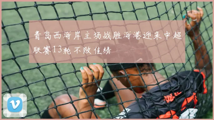 青岛西海岸主场战胜海港迎来中超联赛13轮不败佳绩