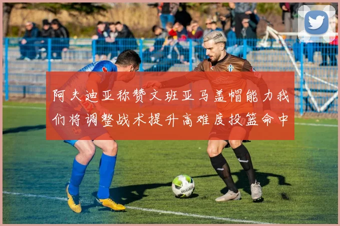 阿夫迪亚称赞文班亚马盖帽能力我们将调整战术提升高难度投篮命中率