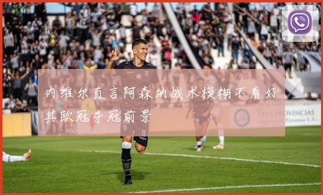 内维尔直言阿森纳战术模糊不看好其欧冠夺冠前景