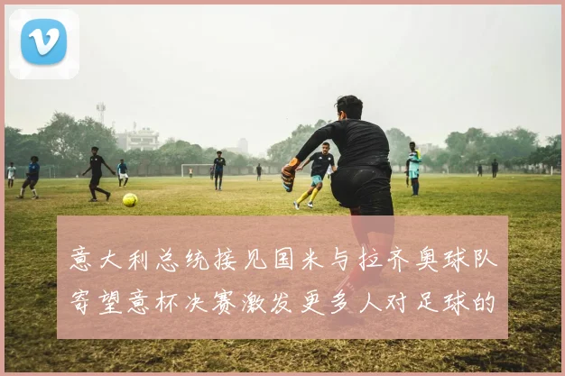 意大利总统接见国米与拉齐奥球队寄望意杯决赛激发更多人对足球的热爱