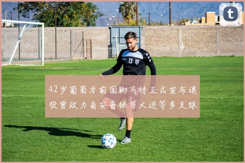 42岁葡萄牙前国脚冯特正式宣布退役曾效力南安普顿与大连等多支球队