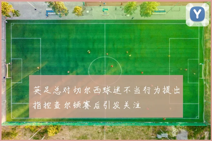 英足总对切尔西球迷不当行为提出指控查尔顿赛后引发关注
