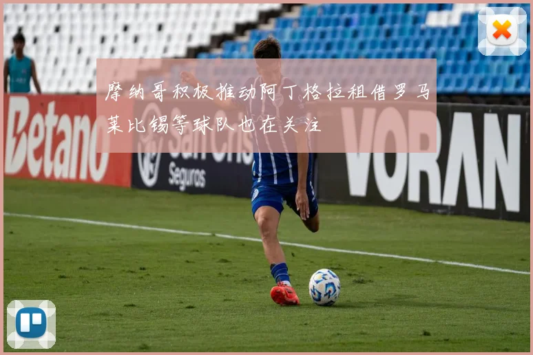 摩纳哥积极推动阿丁格拉租借罗马莱比锡等球队也在关注