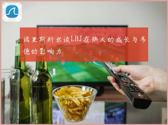 诺里斯科尔谈LBJ在热火的成长与韦德的影响力