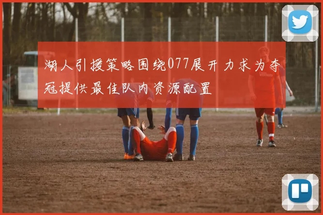 湖人引援策略围绕077展开力求为夺冠提供最佳队内资源配置