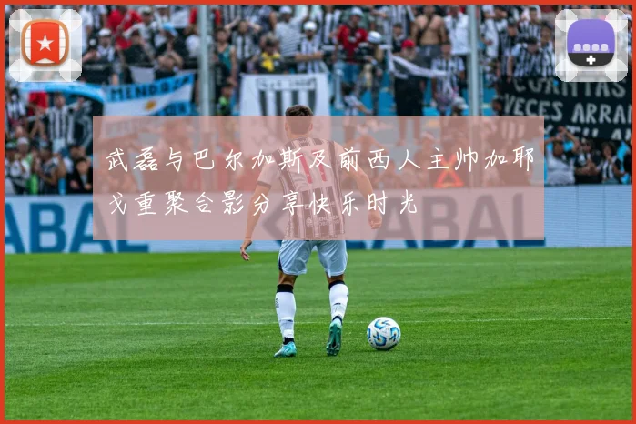 武磊与巴尔加斯及前西人主帅加耶戈重聚合影分享快乐时光